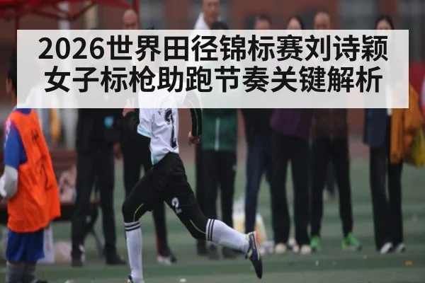 2026世界田径锦标赛刘诗颖女子标枪助跑节奏关键解析 | MG Sports