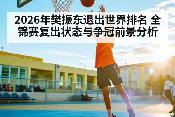 2026年樊振东退出世界排名 全锦赛复出状态与争冠前景分析